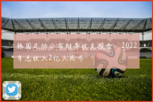 韩国足协公布财务收支报告，2022年总收入2亿人民币