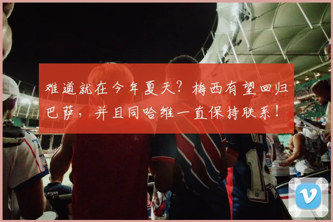 难道就在今年夏天？梅西有望回归巴萨，并且同哈维一直保持联系！