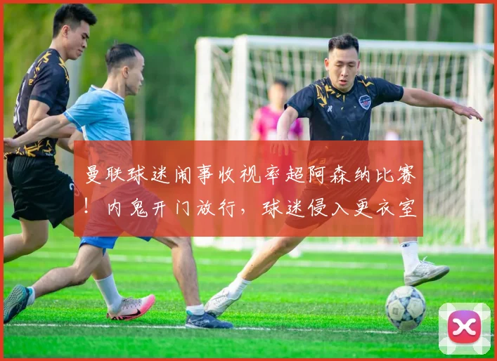 曼联球迷闹事收视率超阿森纳比赛！内鬼开门放行，球迷侵入更衣室