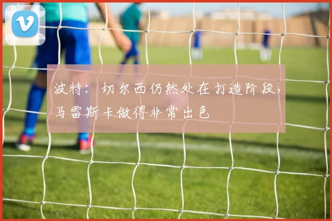 波特：切尔西仍然处在打造阶段，马雷斯卡做得非常出色