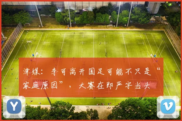 津媒：李可离开国足可能不只是“家庭原因”，大赛在即严字当头