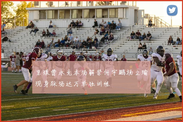 京媒曹永竞本场解禁何宇鹏杨立瑜现身踩场达万单独训练