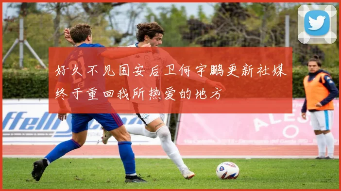 好久不见国安后卫何宇鹏更新社媒终于重回我所热爱的地方