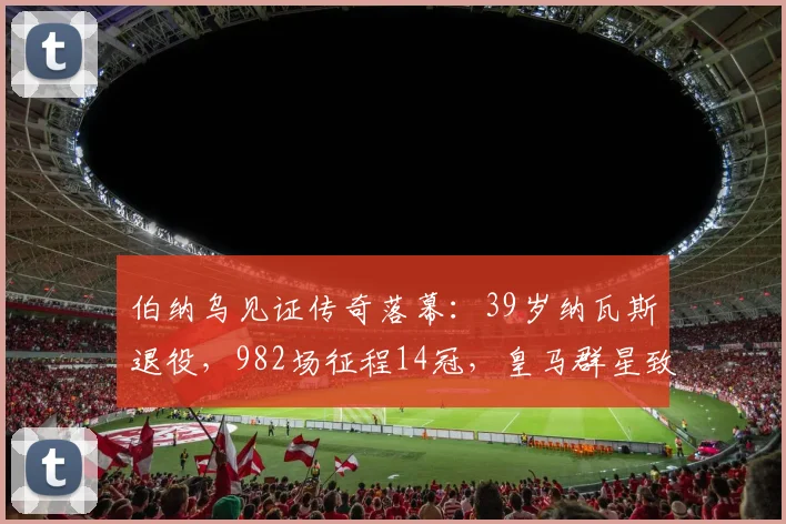 伯纳乌见证传奇落幕：39岁纳瓦斯退役，982场征程14冠，皇马群星致敬
