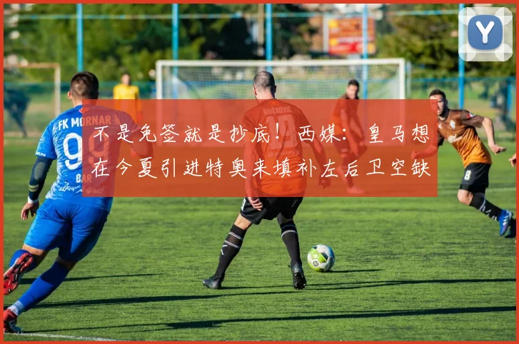 不是免签就是抄底！西媒：皇马想在今夏引进特奥来填补左后卫空缺