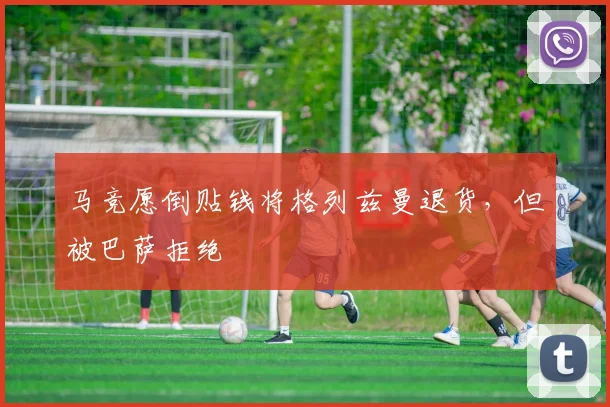马竞愿倒贴钱将格列兹曼退货，但被巴萨拒绝