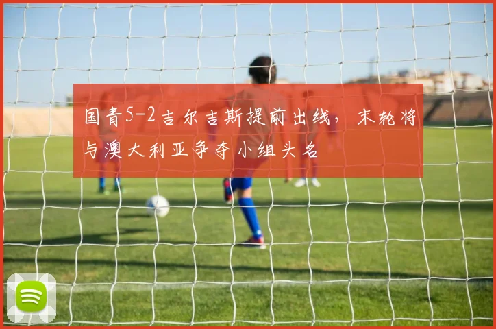 国青5-2吉尔吉斯提前出线，末轮将与澳大利亚争夺小组头名