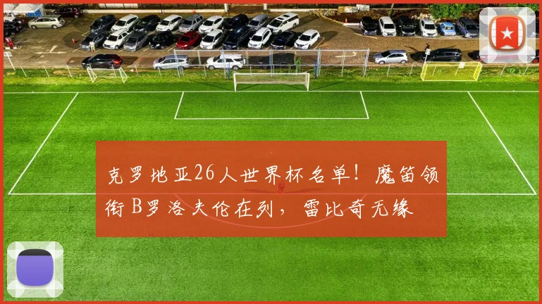 克罗地亚26人世界杯名单！魔笛领衔 B罗洛夫伦在列，雷比奇无缘