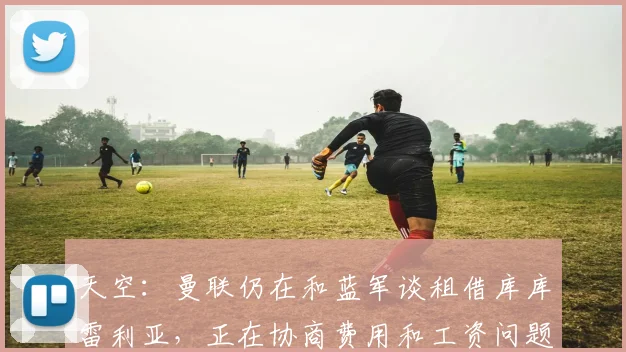 天空：曼联仍在和蓝军谈租借库库雷利亚，正在协商费用和工资问题