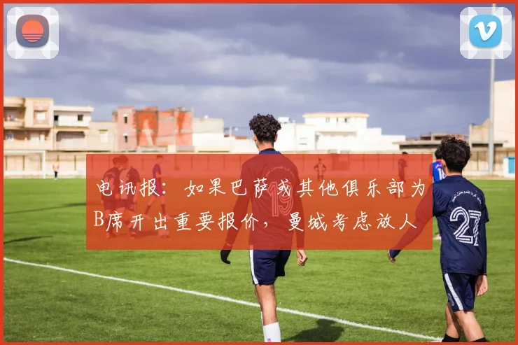电讯报：如果巴萨或其他俱乐部为B席开出重要报价，曼城考虑放人