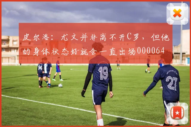 皮尔洛：尤文并非离不开C罗，但他的身体状态好就会一直出场0000644