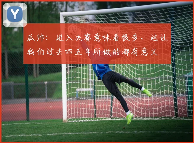 瓜帅：进入决赛意味着很多，这让我们过去四五年所做的都有意义