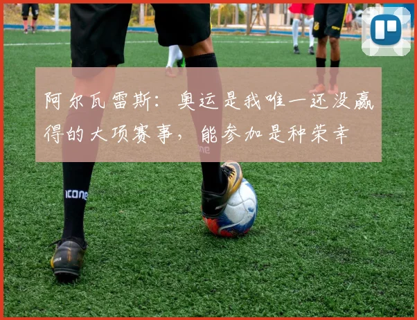 阿尔瓦雷斯：奥运是我唯一还没赢得的大项赛事，能参加是种荣幸
