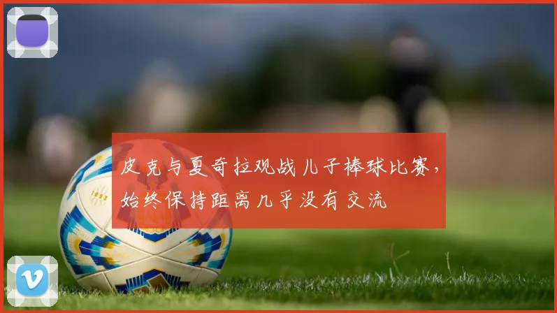 皮克与夏奇拉观战儿子棒球比赛，始终保持距离几乎没有交流