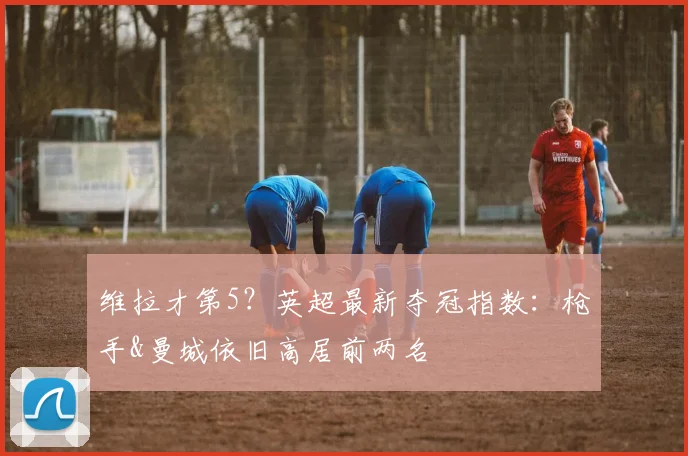 维拉才第5？英超最新夺冠指数：枪手&曼城依旧高居前两名