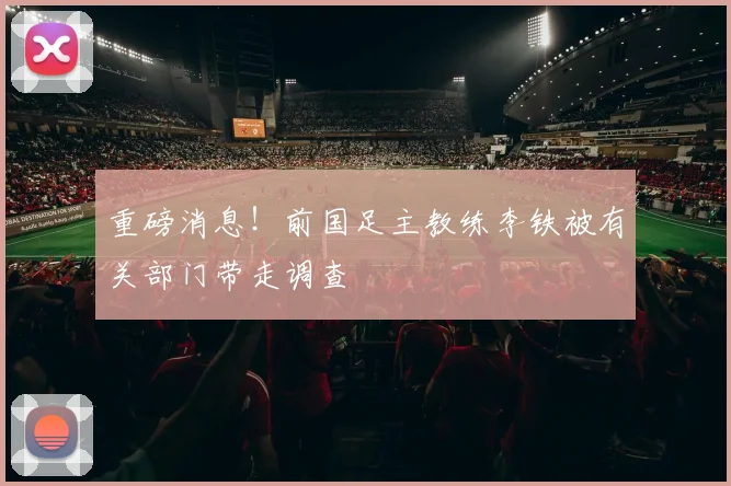 重磅消息！前国足主教练李铁被有关部门带走调查