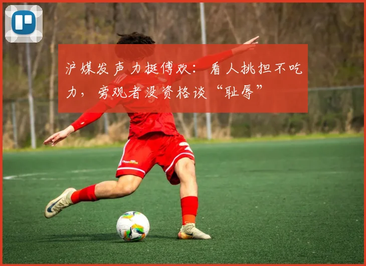 沪媒发声力挺傅欢：看人挑担不吃力，旁观者没资格谈“耻辱”