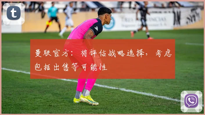 曼联官方：将评估战略选择，考虑包括出售等可能性