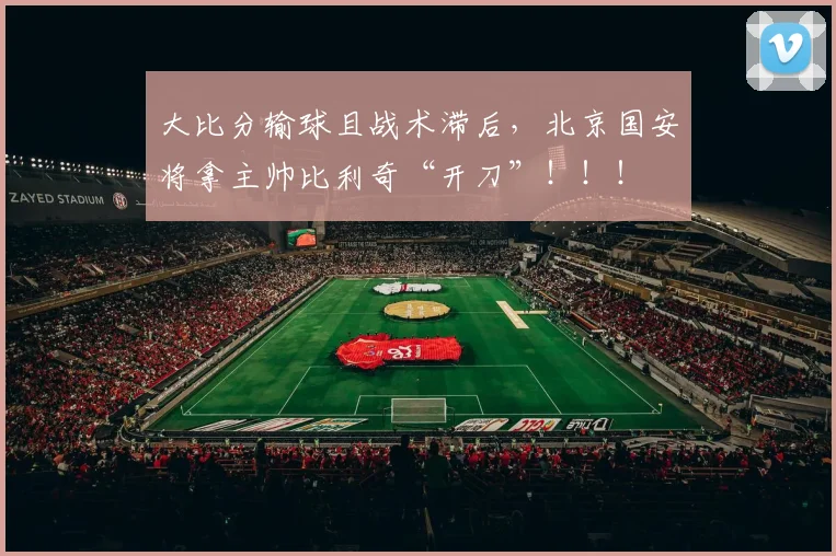 大比分输球且战术滞后，北京国安将拿主帅比利奇“开刀”！！！