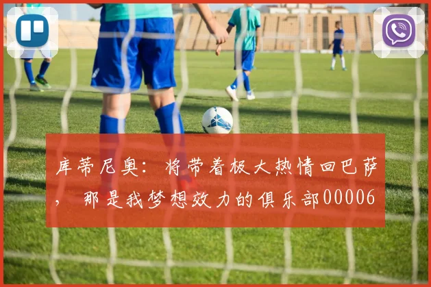 库蒂尼奥：将带着极大热情回巴萨， 那是我梦想效力的俱乐部0000644