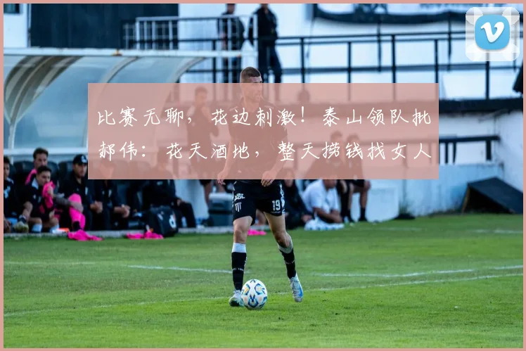 比赛无聊，花边刺激！泰山领队批郝伟：花天酒地，整天捞钱找女人