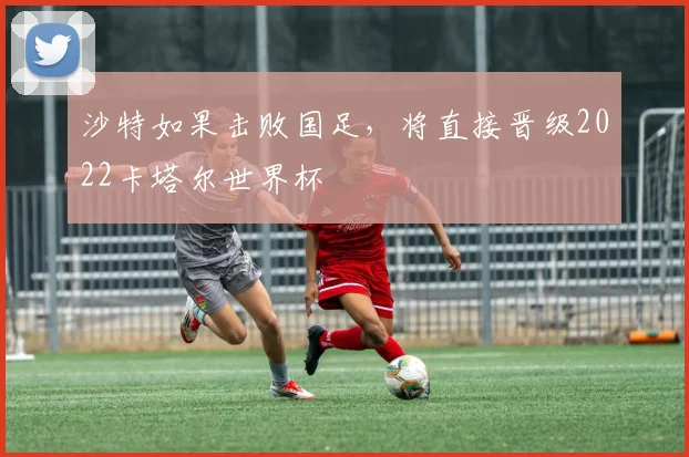 沙特如果击败国足，将直接晋级2022卡塔尔世界杯