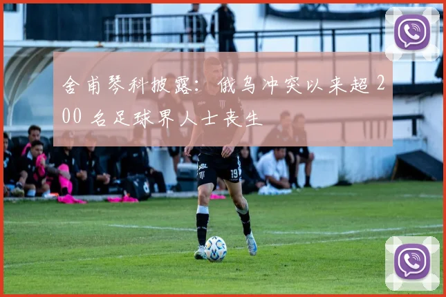 舍甫琴科披露：俄乌冲突以来超 200 名足球界人士丧生