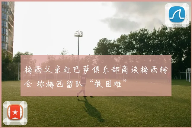 梅西父亲赴巴萨俱乐部商谈梅西转会 称梅西留队“很困难”