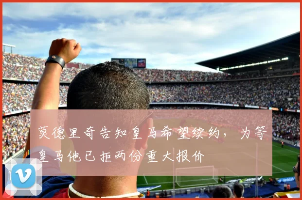 莫德里奇告知皇马希望续约，为等皇马他已拒两份重大报价