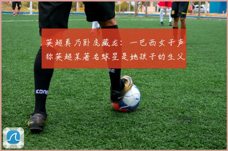英超真乃卧虎藏龙：一巴西女子声称英超某著名球星是她孩子的生父