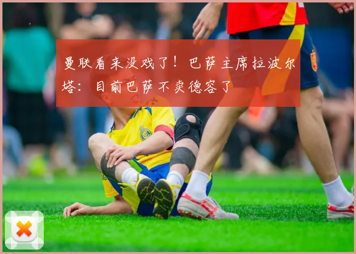 曼联看来没戏了！巴萨主席拉波尔塔：目前巴萨不卖德容了