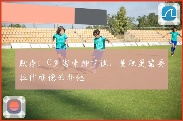 默森：C罗害索帅下课，曼联更需要拉什福德而非他