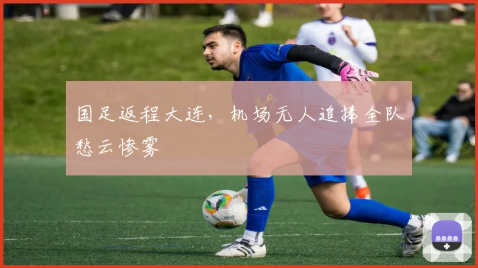国足返程大连，机场无人追捧全队愁云惨雾