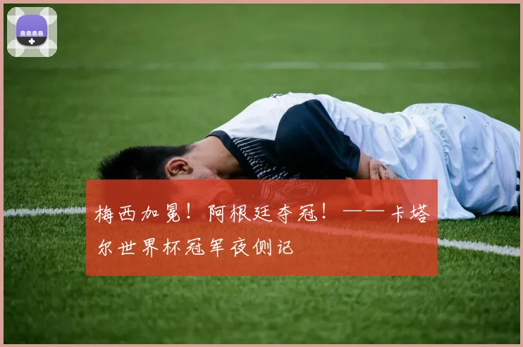 梅西加冕！阿根廷夺冠！——卡塔尔世界杯冠军夜侧记