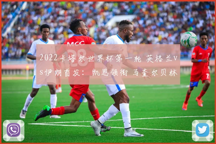 2022卡塔尔世界杯第一轮 英格兰vs伊朗首发：凯恩领衔 马奎尔贝林厄姆出战