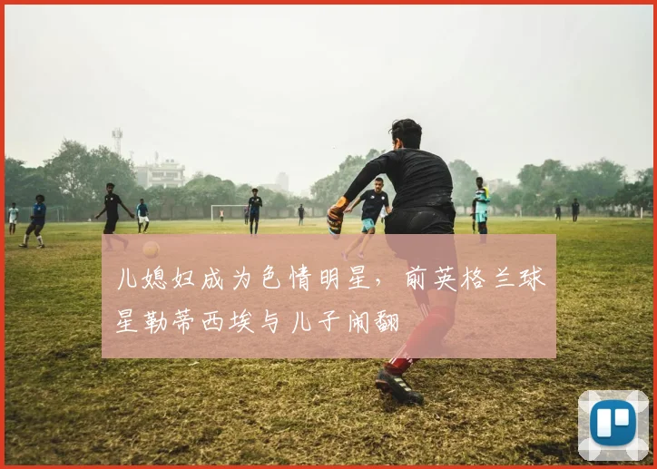 儿媳妇成为色情明星，前英格兰球星勒蒂西埃与儿子闹翻