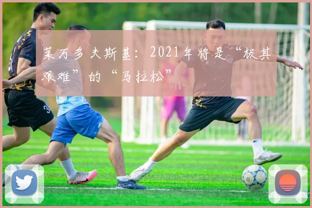 莱万多夫斯基：2021年将是“极其艰难”的“马拉松”