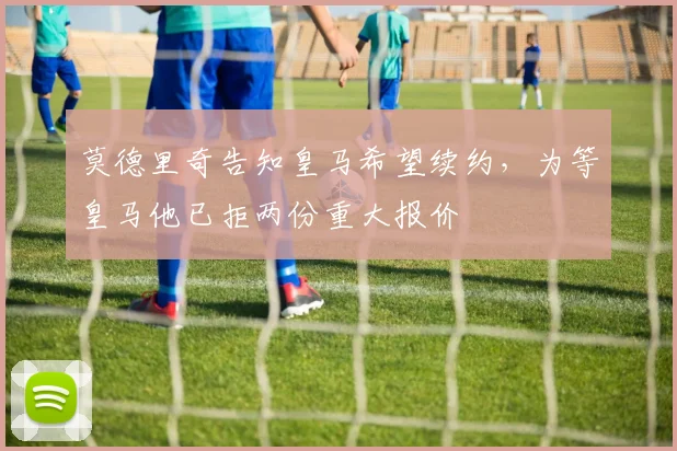 莫德里奇告知皇马希望续约，为等皇马他已拒两份重大报价