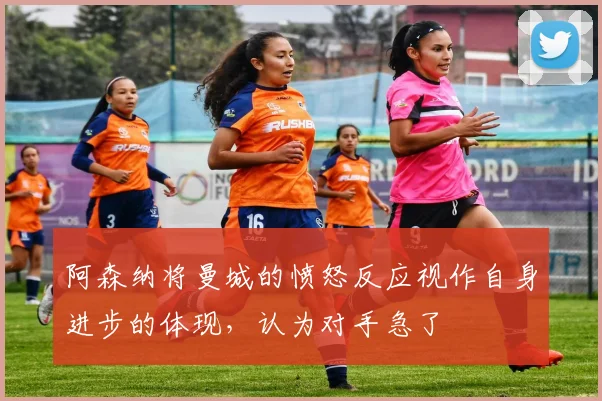 阿森纳将曼城的愤怒反应视作自身进步的体现，认为对手急了